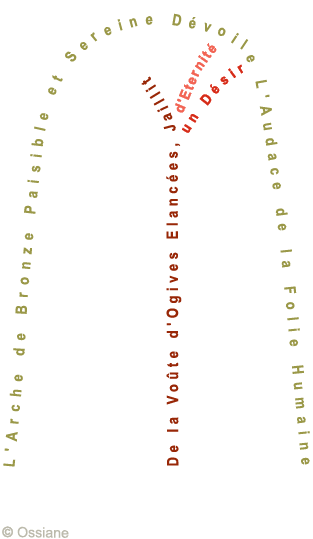 L'Arche de Bronze Paisible et Sereine Dévoile l'Audace de la Folie Humaine. De la Voûte d'Ogives Elancées, Jaillit un Désir d'Eternité.